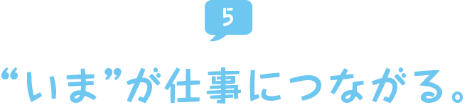 “いま”が仕事につながる。