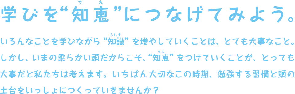 学びを知恵につなげてみよう。 いろんなことを学びながら“知識”を増やしていくことは、とても大事なこと。
しかし、いまの柔らかい頭だからこそ、“知恵”をつけていくことが、とっても大事だと私たちは考えます。いちばん大切なこの時期、勉強する習慣と頭の土台をいっしょにつくっていきませんか？