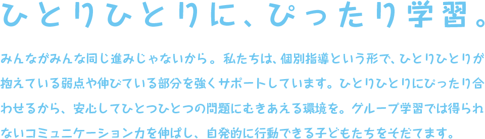 学びを知恵につなげてみよう。 みんながみんな同じ進みじゃないから。　私たちは、個別指導という形で、ひとりひとりが抱えている弱点や伸びている部分を強くサポートしています。ひとりひとりにぴったり合わせるから、安心してひとつひとつの問題にむきあえる環境を。グループ学習では得られないコミュニケーション力を伸ばし、自発的に行動できる子どもたちをそだてます。